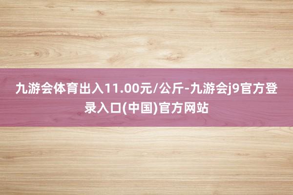 九游会体育出入11.00元/公斤-九游会j9官方登录入口(中国)官方网站