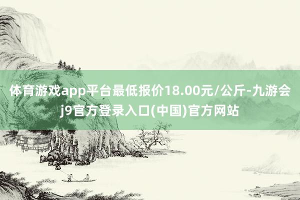 体育游戏app平台最低报价18.00元/公斤-九游会j9官方登录入口(中国)官方网站