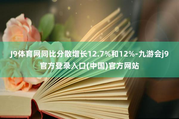 J9体育网同比分散增长12.7%和12%-九游会j9官方登录入口(中国)官方网站