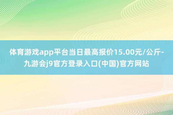 体育游戏app平台当日最高报价15.00元/公斤-九游会j9官方登录入口(中国)官方网站