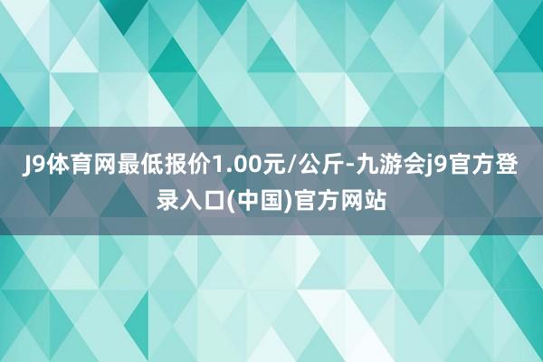 J9体育网最低报价1.00元/公斤-九游会j9官方登录入口(中国)官方网站