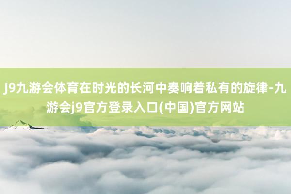 J9九游会体育在时光的长河中奏响着私有的旋律-九游会j9官方登录入口(中国)官方网站