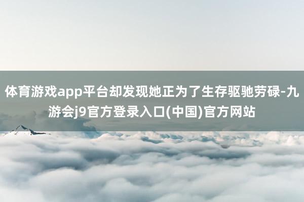 体育游戏app平台却发现她正为了生存驱驰劳碌-九游会j9官方登录入口(中国)官方网站