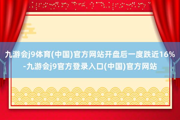 九游会j9体育(中国)官方网站开盘后一度跌近16%-九游会j9官方登录入口(中国)官方网站