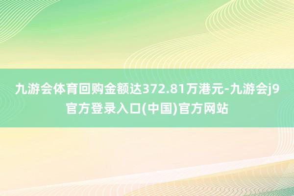 九游会体育回购金额达372.81万港元-九游会j9官方登录入口(中国)官方网站
