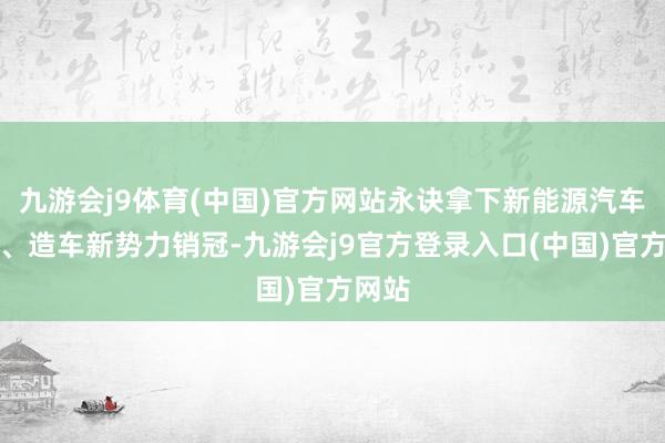 九游会j9体育(中国)官方网站永诀拿下新能源汽车销冠、造车新势力销冠-九游会j9官方登录入口(中国)官方网站