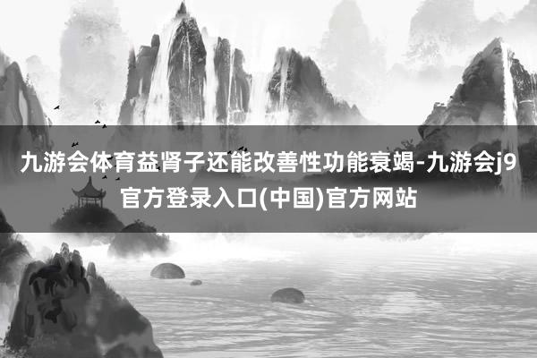 九游会体育益肾子还能改善性功能衰竭-九游会j9官方登录入口(中国)官方网站