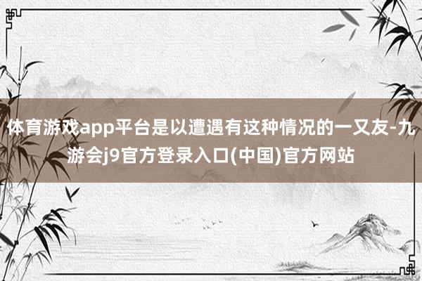 体育游戏app平台是以遭遇有这种情况的一又友-九游会j9官方登录入口(中国)官方网站